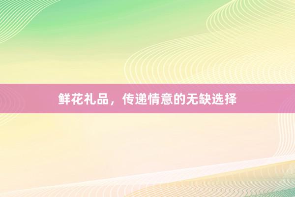 鲜花礼品，传递情意的无缺选择